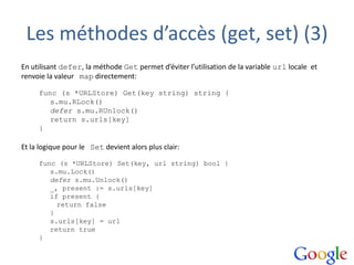 Les méthodes d’accès (get, set) (3)
En utilisant defer, la méthode Get permet d’éviter l’utilisation de la variable url locale et
renvoie la valeur map directement:
func (s *URLStore) Get(key string) string {
s.mu.RLock()
defer s.mu.RUnlock()
return s.urls[key]
}
Et la logique pour le Set devient alors plus clair:
func (s *URLStore) Set(key, url string) bool {
s.mu.Lock()
defer s.mu.Unlock()
_, present := s.urls[key]
if present {
return false
}
s.urls[key] = url
return true
}
 