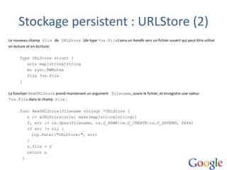 Stockage persistent : URLStore (2)
Le nouveau champ file de URLStore (de type *os.File) sera un handle vers un fichier ouvert qui peut être utilisé
en lecture et en écriture:
Type URLStore struct {
urls map[string]string
mu sync.RWMutex
file *os.File
}
La fonction NewURLStore prend maintenant un argument filename, ouvre le fichier, et enregistre une valeur
*os.File dans le champ file :
func NewURLStore(filename string) *URLStore {
s := &URLStore{urls: make(map[string]string)}
f, err := os.Open(filename, os.O_RDWR|os.O_CREATE|os.O_APPEND, 0644)
if err != nil {
log.Fatal("URLStore:", err)
}
s.file = f
return s
}
 