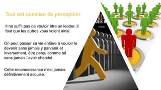 Tout est question de perception.
Il ne suffit pas de vouloir être un leader, il
faut que les autres vous voient ainsi.
On peut passer sa vie entière à vouloir le
devenir sans jamais y parvenir et
inversement, être perçu comme tel
sans jamais l’avoir cherché.
Cette reconnaissance n’est jamais
définitivement acquise.
 