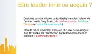 Etre leader inné ou acquis ?
Quelques caractéristiques du leadership semblent relever de
l’inné et non de l’acquis, exp: (la confiance en soi, l’intuition,
l’éthique ou la stabilité émotionnelle).
Mais de fait, le leadership s’acquiert plus qu’il ne s’enseigne,
il se développe par l’expérience, par l’action personnelle en
situation. « Learning by doing »
 
