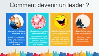 Comment devenir un leader ?
« Soyez fort... Mais ne
soyez pas dur »
.
Faites la différence
entre une personne
admirable et un
dictateur.
« Soyez doux... mais ne
soyez pas faible »
La gentillesse est signe
de noblesse d’âme mais
ne laissez jamais
quiconque vous manque
r de respect.
« Ayez de l’humour...mais
soyez respectueux »
L’humour ramène les
gens à soi mais cela ne
peut se faire que dans le
respect réciproque.
« Soyez fier de vous...
mais pas arrogant »
La fierté apporte la
confiance mais
l’arrogance isole.
 