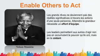 Enable Others to Act
Les grands rêves ne deviennent pas des
réalités significatives à travers les actions
d’une seule personne. Atteindre la grandeur
nécessite un effort d'équipe.
Les leaders permettent aux autres d’agir non
pas en accumulant le pouvoir qu’ils ont, mais
en le cédant.
Nelson Mandela
 