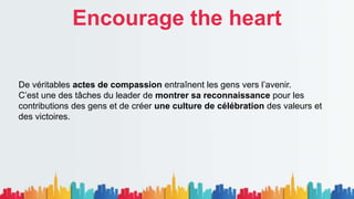 Encourage the heart
De véritables actes de compassion entraînent les gens vers l’avenir.
C’est une des tâches du leader de montrer sa reconnaissance pour les
contributions des gens et de créer une culture de célébration des valeurs et
des victoires.
 