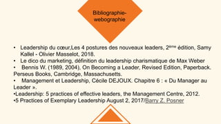• Leadership du cœur,Les 4 postures des nouveaux leaders, 2ème édition, Samy
Kallel - Olivier Masselot, 2018.
• Le dico du marketing, définition du leadership charismatique de Max Weber
• Bennis W. (1989, 2004), On Becoming a Leader, Revised Edition, Paperback.
Perseus Books, Cambridge, Massachusetts.
• Management et Leadership, Cécile DEJOUX. Chapitre 6 : « Du Manager au
Leader ».
•Leadership: 5 practices of effective leaders, the Management Centre, 2012.
•5 Practices of Exemplary Leadership August 2, 2017/Barry Z. Posner
Bibliographie-
webographie
 