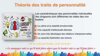 Théorie des traits de personnalité
Les caractéristiques des personnalités individuelles
des dirigeants sont différentes de celles des non
leaders
Le calme et la stabilité émotionnelle
Une capacité intellectuelle étendue
Un sens très développé des relations interpersonnelles
La capacité d'admettre ses erreurs.
«on ne naît pas leader, on le devient »
« Le manager sait ce qu’il doit faire alors que le leader sait ce qu’il faut faire »
 