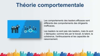 Théorie comportementale
Les comportements des leaders efficaces sont
différents des comportements des dirigeants
inefficaces.
Les leaders ne sont pas nés leaders, mais ils sont
« fabriqués» comme tels par le travail, le talent, la
cohérence, l'enthousiasme et les capacités de
raisonnement.
 