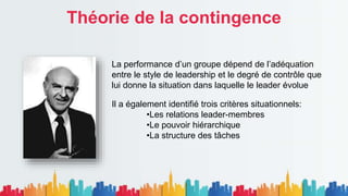 Théorie de la contingence
La performance d’un groupe dépend de l’adéquation
entre le style de leadership et le degré de contrôle que
lui donne la situation dans laquelle le leader évolue
Il a également identifié trois critères situationnels:
•Les relations leader-membres
•Le pouvoir hiérarchique
•La structure des tâches
 