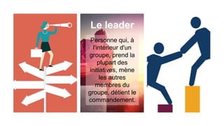 Le leader
Personne qui, à
l'intérieur d'un
groupe, prend la
plupart des
initiatives, mène
les autres
membres du
groupe, détient le
commandement.
 