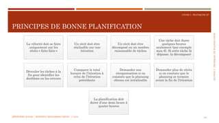 SECTION5:PRATIQUESDEPLANIFICATION
COURS 5 : PRATIQUER XP
PRINCIPES DE BONNE PLANIFICATION
123
La vélocité doit se faire
uniquement sur les
récits « faits faits »
Un récit doit être
réalisable sur une
itération
Un récit doit être
décomposé en un nombre
raisonnable de tâches
Une tâche doit durer
quelques heures
seulement (par exemple
max 6). Si cette tâche là
dépasse, la décomposer
Dérouler les tâches à la
fin pour identifier les
doublons ou les erreurs
Comparer le total
horaire de l’itération à
celui de l’itération
précédente
Demander une
réorganisation si on
constate que le planning
obtenu est irréalisable
Demander plus de récits
si on constate que le
planning se termine
avant la fin de l’itération
La planification doit
durer d’une demi heure à
quatre heures
MÉTHODES AGILES | MOSTEFAI MOHAMMED AMINE | © 2018
 