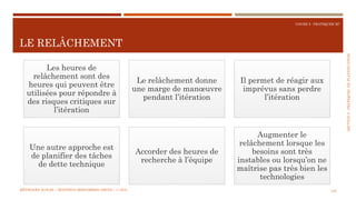 SECTION5:PRATIQUESDEPLANIFICATION
COURS 5 : PRATIQUER XP
LE RELÂCHEMENT
125
Les heures de
relâchement sont des
heures qui peuvent être
utilisées pour répondre à
des risques critiques sur
l’itération
Le relâchement donne
une marge de manœuvre
pendant l’itération
Il permet de réagir aux
imprévus sans perdre
l’itération
Une autre approche est
de planifier des tâches
de dette technique
Accorder des heures de
recherche à l’équipe
Augmenter le
relâchement lorsque les
besoins sont très
instables ou lorsqu’on ne
maîtrise pas très bien les
technologies
MÉTHODES AGILES | MOSTEFAI MOHAMMED AMINE | © 2018
 