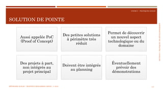SECTION6:PRATIQUESDEDÉVELOPPEMEBNT
COURS 5 : PRATIQUES AGILES
SOLUTION DE POINTE
147
Aussi appelée PoC
(Proof of Concept)
Des petites solutions
à périmètre très
réduit
Permet de découvrir
un nouvel aspect
technologique ou du
domaine
Des projets à part,
non intégrés au
projet principal
Doivent être intégrés
au planning
Éventuellement
prévoir des
démonstrations
MÉTHODES AGILES | MOSTEFAI MOHAMMED AMINE | © 2018
 