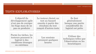 SECTION6:PRATIQUESDEDÉVELOPPEMEBNT
COURS 5 : PRATIQUES AGILES
TESTS EXPLORATOIRES
149
L’objectif du
développement agile
n’est pas de corriger
les bugs mais de ne
pas en produire
Le testeur choisit un
test au hasard
ensuite à partir des
résultats du test
conçoit d’autres tests
Se font
généralement
lorsque une partie
considérable du
logiciel est prête
Parmi les tâches, les
testeurs poussent le
logiciel à des
conditions étranges
ou extrêmes
Les sessions
prennent quelques
heures
Utiliser des
techniques telles que
l’observation ou les
heuristiques
MÉTHODES AGILES | MOSTEFAI MOHAMMED AMINE | © 2018
 