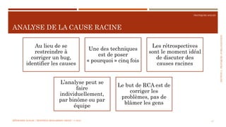 SECTION2:PRATIQUESD’ORGANISATION
PRATIQUES AGILES
ANALYSE DE LA CAUSE RACINE
MÉTHODES AGILES | MOSTEFAI MOHAMMED AMINE | © 2018 17
Au lieu de se
restreindre à
corriger un bug,
identifier les causes
Une des techniques
est de poser
« pourquoi » cinq fois
Les rétrospectives
sont le moment idéal
de discuter des
causes racines
L’analyse peut se
faire
individuellement,
par binôme ou par
équipe
Le but de RCA est de
corriger les
problèmes, pas de
blâmer les gens
 