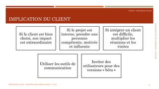 SECTION2:PRATIQUESDECOLLABORATION
COURS 5 : PRATIQUES AGILES
IMPLICATION DU CLIENT
33
Si le client est bien
choisi, son impact
est extraordinaire
Si le projet est
interne, prendre une
personne
compétente, motivée
et influente
Si intégrer un client
est difficile,
multiplier les
réunions et les
visites
Utiliser les outils de
communication
Inviter des
utilisateurs pour des
versions « béta »
MÉTHODES AGILES | MOSTEFAI MOHAMMED AMINE | © 2018
 