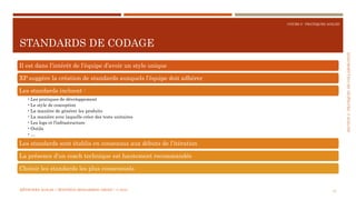 SECTION2:PRATIQUESDECOLLABORATION
COURS 5 : PRATIQUES AGILES
STANDARDS DE CODAGE
41
Il est dans l’intérêt de l’équipe d’avoir un style unique
XP suggère la création de standards auxquels l’équipe doit adhérer
Les standards incluent :
•Les pratiques de développement
•Le style de conception
•La manière de générer les produits
•La manière avec laquelle créer des tests unitaires
•Les logs et l’infrastructure
•Outils
•…
Les standards sont établis en consensus aux débuts de l’itération
La présence d’un coach technique est hautement recommandée
Choisir les standards les plus consensuels
MÉTHODES AGILES | MOSTEFAI MOHAMMED AMINE | © 2018
 