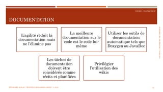 SECTION4:PRATIQUESDELIVRAISON
COURS 5 : PRATIQUER XP
DOCUMENTATION
70
L’agilité réduit la
documentation mais
ne l’élimine pas
La meilleure
documentation sur le
code est le code lui-
même
Utiliser les outils de
documentation
automatique tels que
Doxygen ou JavaDoc
Les tâches de
documentation
doivent être
considérés comme
récits et planifiées
Privilégier
l’utilisation des
wikis
MÉTHODES AGILES | MOSTEFAI MOHAMMED AMINE | © 2018
 