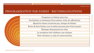 SECTION2:PRATIQUESD’ORGANISATION
PRATIQUES AGILES
PROGRAMMATION PAR PAIRES - RECOMMANDATIONS
MÉTHODES AGILES | MOSTEFAI MOHAMMED AMINE | © 2018 8
S’organiser en binôme pour tout
Les binômes se choisissent d’eux-mêmes, éviter les affectations
Quand les choses n’avancent pas, changer de binôme
Éviter de faire binôme avec la même personne plus d’une journée
Échanger fréquemment les rôles
Le navigateur doit collaborer, pas critiquer
Faire attention au style de communication
 
