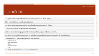 SECTION5:PRATIQUESDEPLANIFICATION
COURS 5 : PRATIQUER XP
LES RÉCITS
83
Les récits sont des fonctionnalités décrites en une ou deux lignes
Elles sont utilisées pour la planification
Les récits sont orientées métier et utilise la terminologie du client
La réalisation d’un récit doit être mesurable
Utiliser des cartes en papier et les tableaux blancs pour afficher les récits
Les récits peuvent être fusionnés ou scindés pour s’adapter aux contraintes de planification
Certains récits « spéciaux » peuvent être ajoutés :
•Infrastructure
•Non-fonctionnel
•Bugs
•Documentation
•PoC
Les récits ne remplacent pas les spécifications
MÉTHODES AGILES | MOSTEFAI MOHAMMED AMINE | © 2018
 