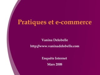Pratiques et e-commerce Vanina Delobelle http://www.vaninadelobelle.com Enquête Internet  Mars 2008 