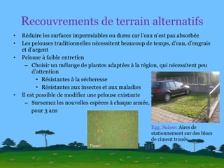R ecouvrements de terrain alternatifs Réduire les surfaces imperméables ou dures car l’eau n’est pas absorbée Les pelouses traditionnelles nécessitent beaucoup de temps, d’eau, d’engrais et d’argent Pelouse à faible entretien Choisir un mélange de plantes adaptées à la région, qui nécessitent peu d’attention Résistantes à la sécheresse Résistantes aux insectes et aux maladies Il est possible de modifier une pelouse existante Sursemez les nouvelles espèces à chaque année,  pour 3 ans Egg, Suisse:  Aires de stationnement sur des blocs de ciment troués Thym 