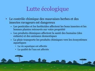 Lutte écologique Le contrôle chimique des mauvaises herbes et des insectes ravageurs est dangereux Les pesticides et les herbicides affectent les bons insectes et les bonnes plantes retrouvés sur votre propriété Les produits chimiques affectent la santé des humains (des enfants) et des animaux domestiques La pluie transporte les produits chimiques vers les écosystèmes aquatiques La vie aquatique est affectée La qualité de l’eau est affectée 