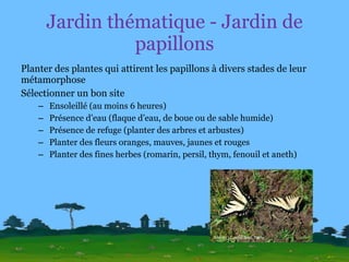 Jardin thématique - Jardin de papillons Planter des plantes qui attirent les papillons à divers stades de leur métamorphose Sélectionner un bon site Ensoleillé (au moins 6 heures) Présence d’eau (flaque d’eau, de boue ou de sable humide) Présence de refuge (planter des arbres et arbustes) Planter des fleurs oranges, mauves, jaunes et rouges Planter des fines herbes (romarin, persil, thym, fenouil et aneth) Source : Laurel Nest Yurts 