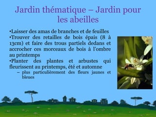 Jardin thématique – Jardin pour les abeilles Laisser des amas de branches et de feuilles Trouver des retailles de bois épais (8 à 13cm) et faire des trous partiels dedans et accrocher ces morceaux de bois à l’ombre au printemps Planter des plantes et arbustes qui fleurissent au printemps, été et automne plus particulièrement des fleurs jaunes et bleues 