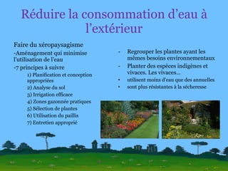 Réduire la consommation d’eau à l’extérieur Faire du xéropaysagisme Aménagement qui minimise l’utilisation de l’eau 7 principes à suivre 1) Planification et conception appropriées 2) Analyse du sol 3) Irrigation efficace 4) Zones gazonnée pratiques 5) Sélection de plantes 6) Utilisation du paillis 7) Entretien approprié Regrouper les plantes ayant les mêmes besoins environnementaux Planter des espèces indigènes et vivaces. Les vivaces… utilisent moins d’eau que des annuelles sont plus résistantes à la sécheresse 