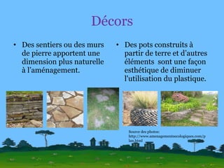 Décors Des sentiers ou des murs de pierre apportent une dimension plus naturelle à l’aménagement. Des pots construits à partir de terre et d’autres éléments  sont une façon esthétique de diminuer l'utilisation du plastique. Source des photos: http://www.amenagementsecologiques.com/plan.html 