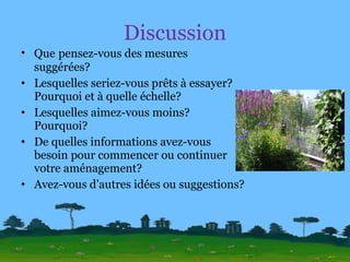 Discussion Que   pensez-vous des mesures suggérées? Lesquelles seriez-vous prêts à essayer? Pourquoi et à quelle échelle? Lesquelles aimez-vous moins? Pourquoi? De quelles informations avez-vous besoin pour commencer ou continuer votre aménagement? Avez-vous d’autres idées ou suggestions? 