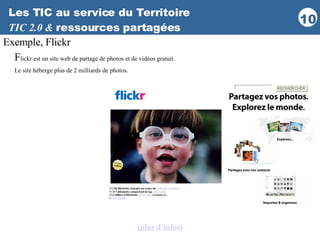 Les TIC au service du Territoire TIC 2.0 &  ressources partagées Exemple, Flickr F lickr est un site web de partage de photos et de vidéos gratuit. Le site héberge plus de 2 milliards de photos.   (plus d’infos ) 