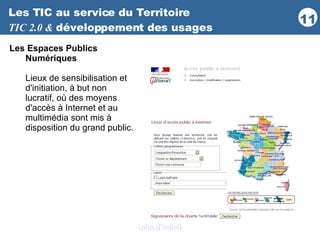Les Espaces Publics Numériques Lieux de sensibilisation et d'initiation, à but non lucratif, où des moyens d'accès à Internet et au multimédia sont mis à disposition du grand public. Les TIC au service du Territoire TIC 2.0 &  développement des usages (plus d’infos) 