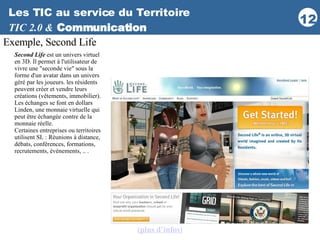 Les TIC au service du Territoire TIC 2.0 &   Communication Exemple, Second Life Second Life  est un univers virtuel en 3D. Il permet à l'utilisateur de vivre une "seconde vie" sous la forme d'un avatar dans un univers géré par les joueurs. les résidents peuvent créer et vendre leurs créations (vêtements, immobilier). Les échanges se font en dollars Linden, une monnaie virtuelle qui peut être échangée contre de la  monnaie réelle. Certaines entreprises ou territoires utilisent SL : Réunions à distance, débats, conférences, formations, recrutements, événements, .. . (plus d’infos ) 