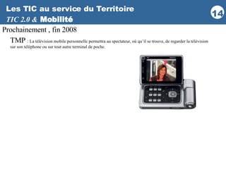 Les TIC au service du Territoire TIC 2.0 &   Mobilité Prochainement , fin 2008 TMP  : La télévision mobile personnelle permettra au spectateur, où qu’il se trouve, de regarder la télévision sur son téléphone ou sur tout autre terminal de poche.  