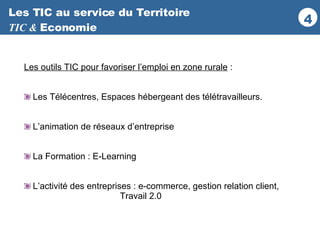 Les TIC au service du Territoire TIC &  Economie Les outils TIC pour favoriser l’emploi en zone rurale  : Les Télécentres, Espaces hébergeant des télétravailleurs. L’animation de réseaux d’entreprise La Formation : E-Learning L’activité des entreprises : e-commerce, gestion relation client,  Travail 2.0 