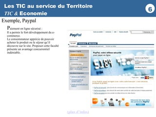 Les TIC au service du Territoire TIC &  Economie P aiement en ligne sécurisé : Il a permis le fort développement du e-commerce.  Le consommateur apprécie de pouvoir acheter le produit ou le séjour qu’il découvre sur le site. Proposer cette faculté présente un avantage concurrentiel indéniable.  Exemple, Paypal (plus d’infos ) 