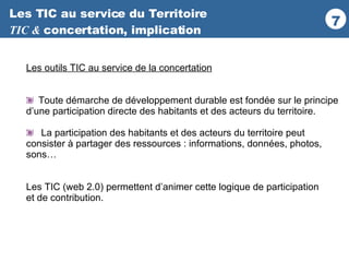 Les TIC au service du Territoire TIC &  concertation, implication Les outils TIC au service de la concertation Toute démarche de développement durable est fondée sur le principe d’une participation directe des habitants et des acteurs du territoire. La participation des habitants et des acteurs du territoire peut  consister à partager des ressources : informations, données, photos, sons… Les TIC (web 2.0) permettent d’animer cette logique de participation  et de contribution. 