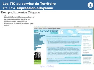 Les TIC au service du Territoire TIC 2.0 &   Expression citoyenne Exemple, Expression Citoyenne S ite Collaboratif, Chacun contribue à la vie du site en donnant son avis, des informations sur les thèmes qui l’intéressent, économie, transport, sport, culture ….. (plus d’infos ) 