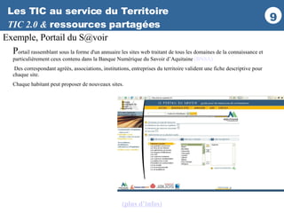 Les TIC au service du Territoire TIC 2.0 &  ressources partagées Exemple, Portail du S@voir P ortail rassemblant sous la forme d'un annuaire les sites web traitant de tous les domaines de la connaissance et particulièrement ceux contenu dans la Banque Numérique du Savoir d’Aquitaine  (BNSA). Des correspondant agréés, associations, institutions, entreprises du territoire valident une fiche descriptive pour chaque site. Chaque habitant peut proposer de nouveaux sites. (plus d’infos ) 