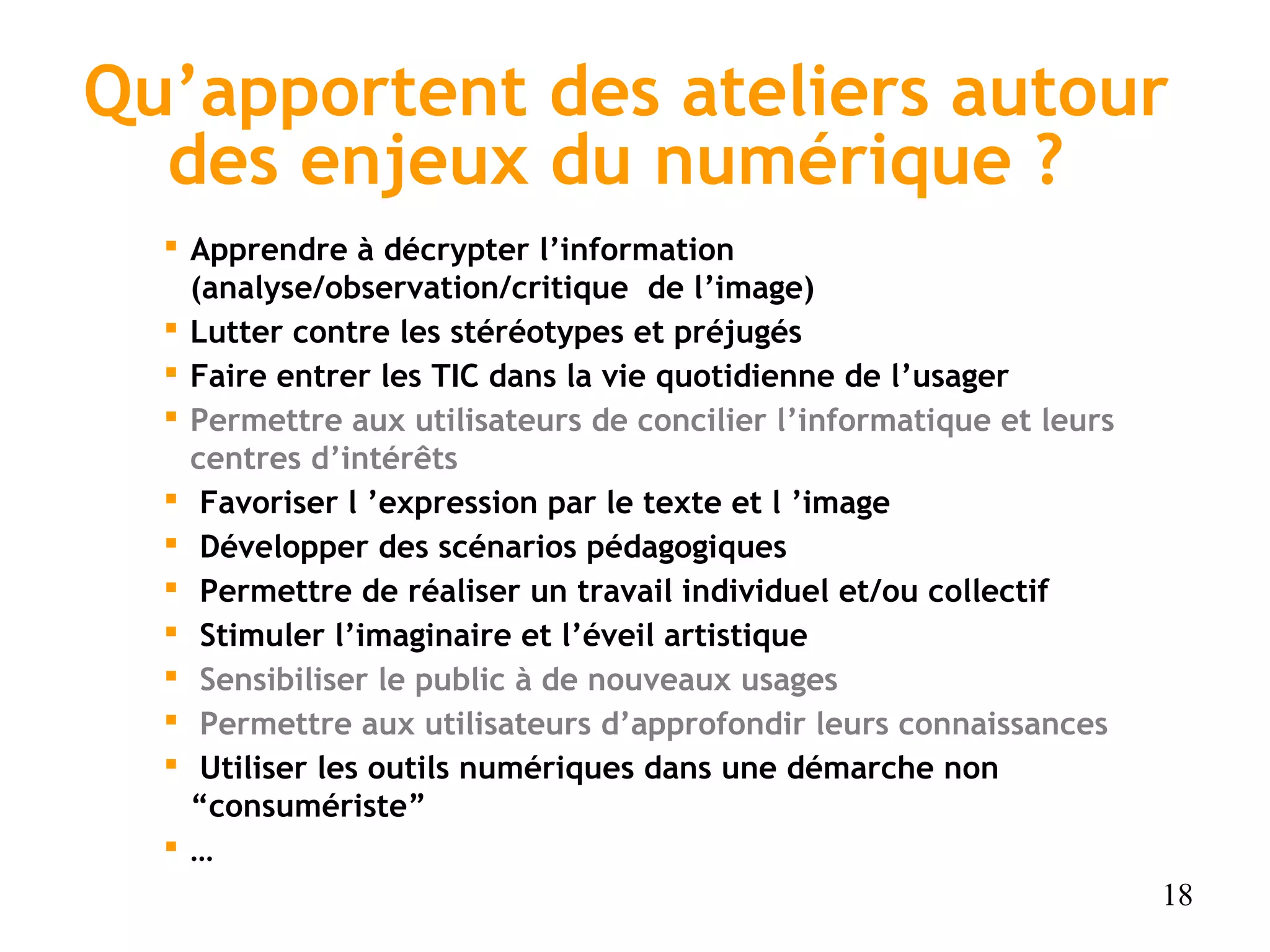 Qu’apportent des ateliers autour
  des enjeux du numérique ?
   Apprendre à décrypter l’information
    (analyse/observation/critique de l’image)
   Lutter contre les stéréotypes et préjugés
   Faire entrer les TIC dans la vie quotidienne de l’usager
   Permettre aux utilisateurs de concilier l’informatique et leurs
    centres d’intérêts
   Favoriser l ’expression par le texte et l ’image
   Développer des scénarios pédagogiques
   Permettre de réaliser un travail individuel et/ou collectif
   Stimuler l’imaginaire et l’éveil artistique
   Sensibiliser le public à de nouveaux usages
   Permettre aux utilisateurs d’approfondir leurs connaissances
   Utiliser les outils numériques dans une démarche non
    “consumériste”
  …
                                                                      18
 