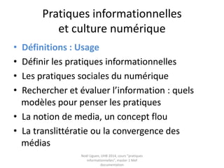Pratiques informationnelles
et culture numérique
• Définitions : Usage
• Définir les pratiques informationnelles
• La trivialité
• Les pratiques sociales du numérique
• Rechercher et évaluer l’information : quels
modèles pour penser les pratiques
• La notion de media, un concept flou
• La translittératie ou la convergence des
médias Noël Uguen, UHB 2016-2017, cours "pratiques
informationnelles", master 1 Meef documentation
 