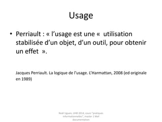 Usage
• Perriault : « l’usage est une « utilisation
stabilisée d’un objet, d’un outil, pour obtenir
un effet ».
Jacques Perriault. La logique de l’usage. L’Harmattan, 2008 (ed originale
en 1989)
Noël Uguen, UHB 2016-2017, cours "pratiques
informationnelles", master 1 Meef documentation
 