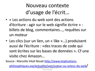 Nouveau contexte d’usage de l’écrit…
• « Les actions du web sont des actions
d’écriture : agir sur le web signifie écrire » :
billets de blog, commentaires…, requêtes sur
un moteur
• Les clics (sur un lien, un « like »…) produisent
aussi de l’écriture : «des traces de code qui
sont écrites sur les bases de données ». Cf une
visite chez Amazon…
Source : Marcello Vitali Rosati
http://www.implications-philosophiques.org/actualite/une/auteur-ou-acteur-du-web/
 