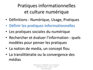 Pratiques informationnelles
et culture numérique
• Définitions : Culture, Numérique, Usage
• Définir les pratiques informationnelles
• La trivialité
• Les pratiques sociales du numérique
• Rechercher et évaluer l’information : quels
modèles pour penser les pratiques
• La notion de media, un concept flou
• La translittératie ou la convergence des
médias Noël Uguen, UHB 2016-2017, cours "pratiques
informationnelles", master 1 Meef documentation
 