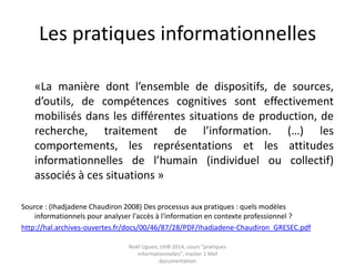 Les pratiques informationnelles
«La manière dont l’ensemble de dispositifs, de sources,
d’outils, de compétences cognitives sont effectivement
mobilisés dans les différentes situations de production, de
recherche, traitement de l’information. (…) les
comportements, les représentations et les attitudes
informationnelles de l’humain (individuel ou collectif)
associés à ces situations »
Source : (Ihadjadene Chaudiron 2008) Des processus aux pratiques : quels modèles
informationnels pour analyser l'accès à l'information en contexte professionnel ?
http://hal.archives-ouvertes.fr/docs/00/46/87/28/PDF/Ihadjadene-Chaudiron_GRESEC.pdf
Noël Uguen, UHB 2016-2017, cours "pratiques
informationnelles", master 1 Meef documentation
 