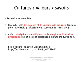 Culture : deux approches
• « Acception sociologique : ensemble des
pratiques, des valeurs et des
représentations spontanés d’une
population donnée, notamment en matière
d’information… »
• « Acception « patrimoniale transmissive »
: ensemble émergent, non figé de savoirs
et d’usages, de valeurs … qu’il conviendrait
de transmettre et de faire construire dans
une perspective éducative… »
Source : Cordier, Anne / Liquête, Vincent « la culture générale face à
l’information » in Liquète, Vincent (dir) « Cultures de l’information » Cnrs
ed, 2014, p 70
 