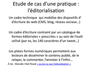 Etude de cas d’une pratique :
l’éditorialisation
Les plates formes numériques permettent aux lecteurs de
disséminer le contenu publié, de le relayer, le commenter,
l’annoter à l’infini…
L’éditorialisation s’adosse à :
• Un système technique qui mobilise des dispositifs
d’écriture du web (CMS, blog, réseaux sociaux…)
• Un cadre d’écriture contraint par un catalogue de formes
éditoriales « prescrites » au sein de l’outil utilisé (par ex,
les 140 caractères d’un tweet…)
À lire : Marcello Vitali Rosati « qu’est ce que l’éditorialisation »
 