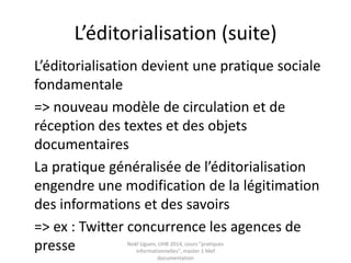 Etude de cas d’une pratique :
l’éditorialisation (suite)
L’éditorialisation devient une pratique sociale
fondamentale
=> nouveau modèle de circulation et de
réception des textes et des objets
documentaires
La pratique généralisée de l’éditorialisation
engendre une modification de la légitimation
des informations et des savoirs
Noël Uguen, UHB 2016-2017, cours "pratiques
informationnelles", master 1 Meef documentation
 