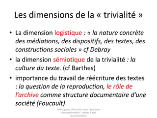 Pratiques informationnelles
et culture numérique
• Définitions : Numérique, Usage, Pratiques
• Définir les pratiques informationnelles
• La trivialité
• Les pratiques sociales du numérique
• Rechercher et évaluer l’information : quels
modèles pour penser les pratiques
• La notion de media, un concept flou
• La translittératie ou la convergence des
médias Noël Uguen, UHB 2016-2017, cours "pratiques
informationnelles", master 1 Meef documentation
 