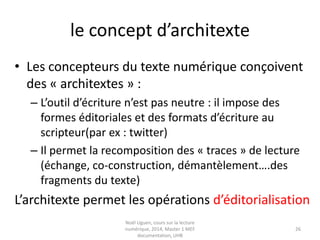 Lire/ ré-écrire : un processus de
circulation créative
Trivium => Le carrefour ou le « lieu symbole » de
la circulation créative des formes textuelles
« Lire, c’est réécrire, en inscrivant dans le texte même les
conditions nouvelles de son intelligibilité »
Christian Jacob « Des Alexandries : les métamorphoses du lecteur», tome 2. BNF, 2003
La numérisation crée de nouveaux « carrefours »,
de nouvelles médiations (cf le processus
d’éditorialisation)
«Industrialisation des disciplines de la réécriture qu’on
nomme « société de l’information» Yves Jeanneret « Penser la trivialité »
 